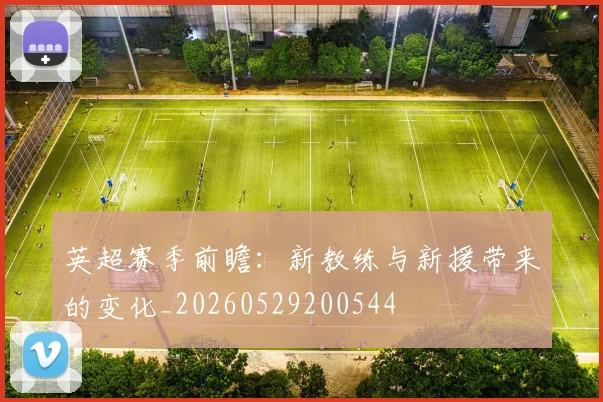 英超赛季前瞻:新教练与新援带来的变化_20260529200544
