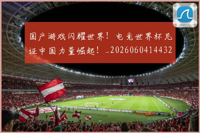 国产游戏闪耀世界!电竞世界杯见证中国力量崛起!_20260604144320