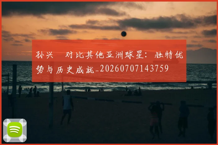 孙兴慜对比其他亚洲球星:独特优势与历史成就_20260707143759