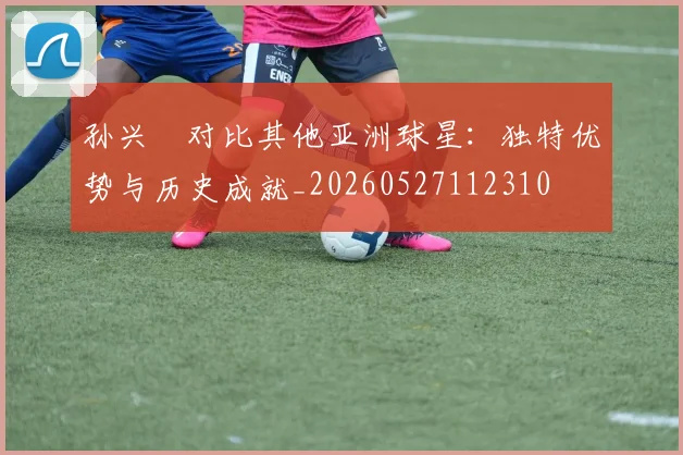 孙兴慜对比其他亚洲球星:独特优势与历史成就_20260527112310