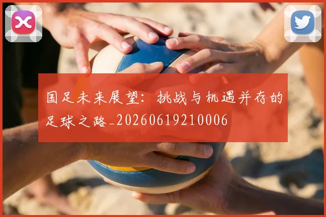 国足未来展望:挑战与机遇并存的足球之路_20260619210006