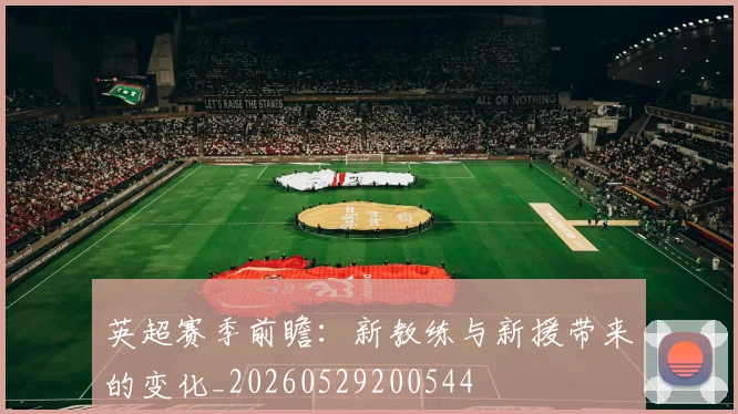 英超赛季前瞻:新教练与新援带来的变化_20260529200544