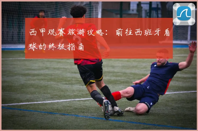西甲观赛旅游攻略：前往西班牙看球的终极指南