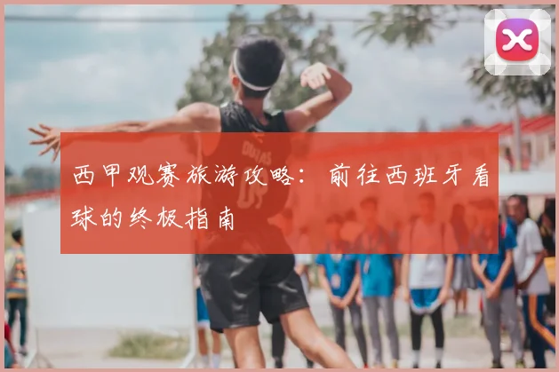 西甲观赛旅游攻略:前往西班牙看球的终极指南