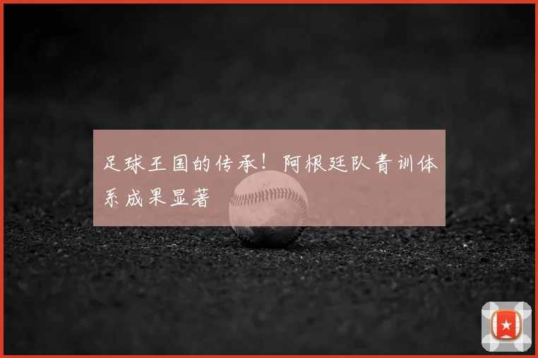 足球王国的传承！阿根廷队青训体系成果显著