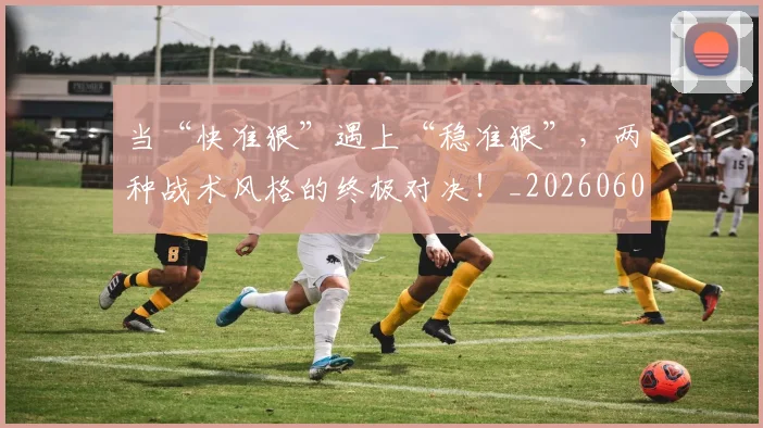 当“快准狠”遇上“稳准狠”，两种战术风格的终极对决！_20260604232551