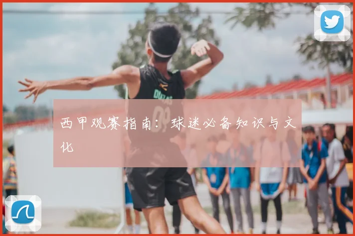 西甲观赛指南：球迷必备知识与文化