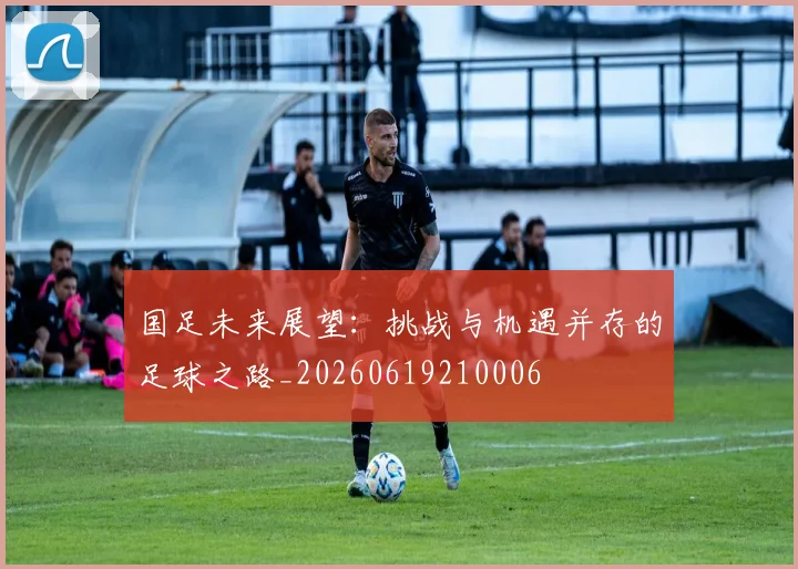 国足未来展望:挑战与机遇并存的足球之路_20260619210006