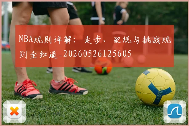 NBA规则详解：走步、犯规与挑战规则全知道_20260526125605